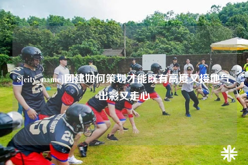昭通团建如何策划才能既有高度又接地气出彩又走心